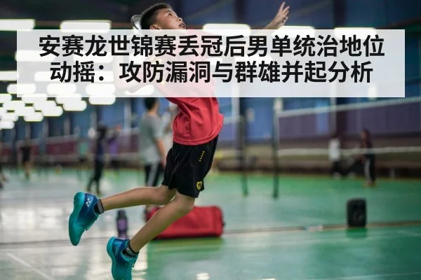 安赛龙世锦赛丢冠后男单统治地位动摇:攻防漏洞与群雄并起分析