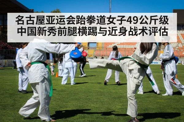 名古屋亚运会跆拳道女子49公斤级中国新秀前腿横踢与近身战术评估