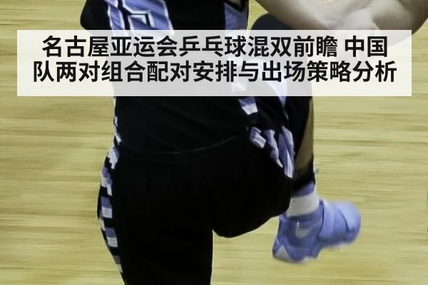 名古屋亚运会乒乓球混双前瞻 中国队两对组合配对安排与出场策略分析