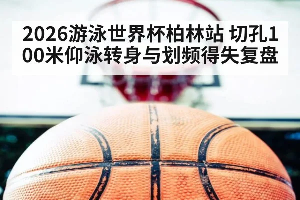 2026游泳世界杯柏林站 切孔100米仰泳转身与划频得失复盘