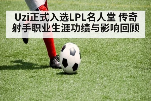 Uzi正式入选LPL名人堂 传奇射手职业生涯功绩与影响回顾